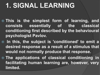 1. SIGNAL LEARNING
 This is the simplest form of learning, and
consists essentially of the classical
conditioning first described by the behavioural
psychologist Pavlov.
 In this, the subject is 'conditioned' to emit a
desired response as a result of a stimulus that
would not normally produce that response.
 The applications of classical conditioning in
facilitating human learning are, however, very
limited.
 
