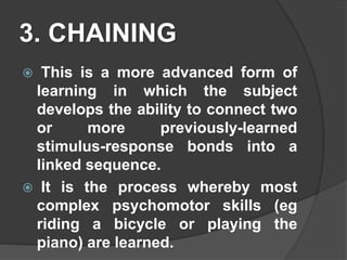 3. CHAINING
 This is a more advanced form of
learning in which the subject
develops the ability to connect two
or more previously-learned
stimulus-response bonds into a
linked sequence.
 It is the process whereby most
complex psychomotor skills (eg
riding a bicycle or playing the
piano) are learned.
 