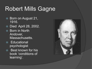 Robert Mills Gagne
 Born on August 21,
1916.
 Died April 28, 2002.
 Born in North
Andover,
Massachusetts.
 Educational
psychologist
 Best known for his
book ‘conditions of
learning’.
 