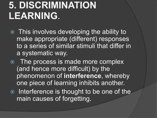 5. DISCRIMINATION
LEARNING.
 This involves developing the ability to
make appropriate (different) responses
to a series of similar stimuli that differ in
a systematic way.
 The process is made more complex
(and hence more difficult) by the
phenomenon of interference, whereby
one piece of learning inhibits another.
 Interference is thought to be one of the
main causes of forgetting.
 