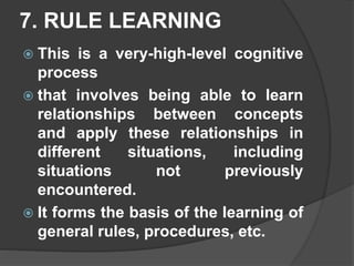 7. RULE LEARNING
 This is a very-high-level cognitive
process
 that involves being able to learn
relationships between concepts
and apply these relationships in
different situations, including
situations not previously
encountered.
 It forms the basis of the learning of
general rules, procedures, etc.
 