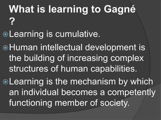 What is learning to Gagné
?
Learning is cumulative.
Human intellectual development is
the building of increasing complex
structures of human capabilities.
Learning is the mechanism by which
an individual becomes a competently
functioning member of society.
 
