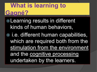 What is learning to
Gagné?
Learning results in different
kinds of human behaviors,
 i.e. different human capabilities,
which are required both from the
stimulation from the environment
and the cognitive processing
undertaken by the learners.
 