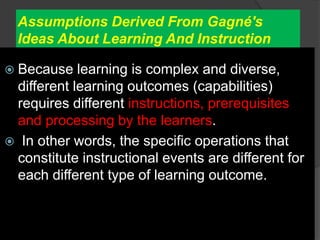 Assumptions Derived From Gagné's
Ideas About Learning And Instruction
 Because learning is complex and diverse,
different learning outcomes (capabilities)
requires different instructions, prerequisites
and processing by the learners.
 In other words, the specific operations that
constitute instructional events are different for
each different type of learning outcome.
 