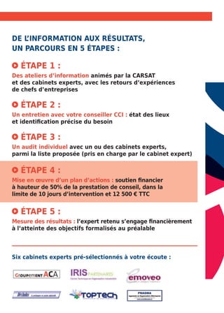 De l’information auX résultatS, 
un parcours en 5 étapes : 
Étape 1 : 
Des ateliers d’information animés par la CARSAT 
et des cabinets experts, avec les retours dʼexpériences 
de chefs dʼentreprises 
Étape 2 : 
Un entretien avec votre conseiller CCI : état des lieux 
et identification précise du besoin 
Étape 3 : 
Un audit individuel avec un ou des cabinets experts, 
parmi la liste proposée (pris en charge par le cabinet expert) 
Étape 4 : 
Mise en oeuvre d’un plan d’actions : soutien financier 
à hauteur de 50% de la prestation de conseil, dans la 
limite de 10 jours d’intervention et 12 500 € TTC 
Étape 5 : 
Mesure des résultats : l’expert retenu s’engage financièrement 
à l’atteinte des objectifs formalisés au préalable 
Six cabinets experts pré-sélectionnés à votre écoute : 
 