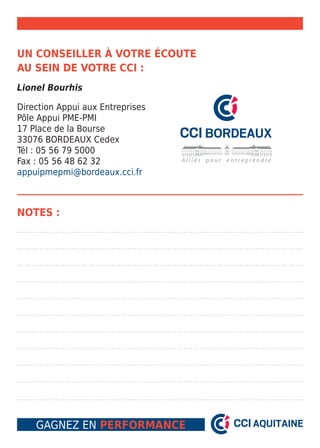 Un conseiller à votre écoute 
au sein de votre CCI : 
Lionel Bourhis 
Direction Appui aux Entreprises 
Pôle Appui PME-PMI 
17 Place de la Bourse 
33076 BORDEAUX Cedex 
Tél : 05 56 79 5000 
Fax : 05 56 48 62 32 
appuipmepmi@bordeaux.cci.fr 
Notes : 
Gagnez en performance 
