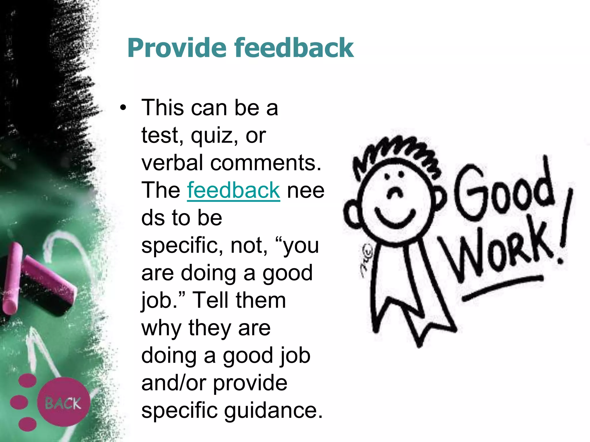 Provide feedback
• This can be a
test, quiz, or
verbal comments.
The feedback nee
ds to be
specific, not, “you
are doing a good
job.” Tell them
why they are
doing a good job
and/or provide
specific guidance.

 