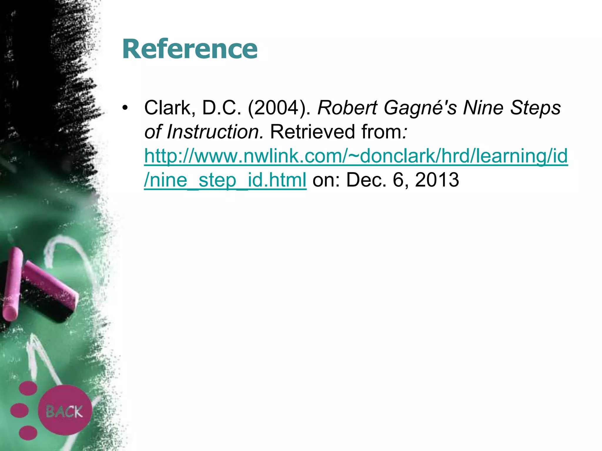 Reference
• Clark, D.C. (2004). Robert Gagné's Nine Steps
of Instruction. Retrieved from:
http://www.nwlink.com/~donclark/hrd/learning/id
/nine_step_id.html on: Dec. 6, 2013

 