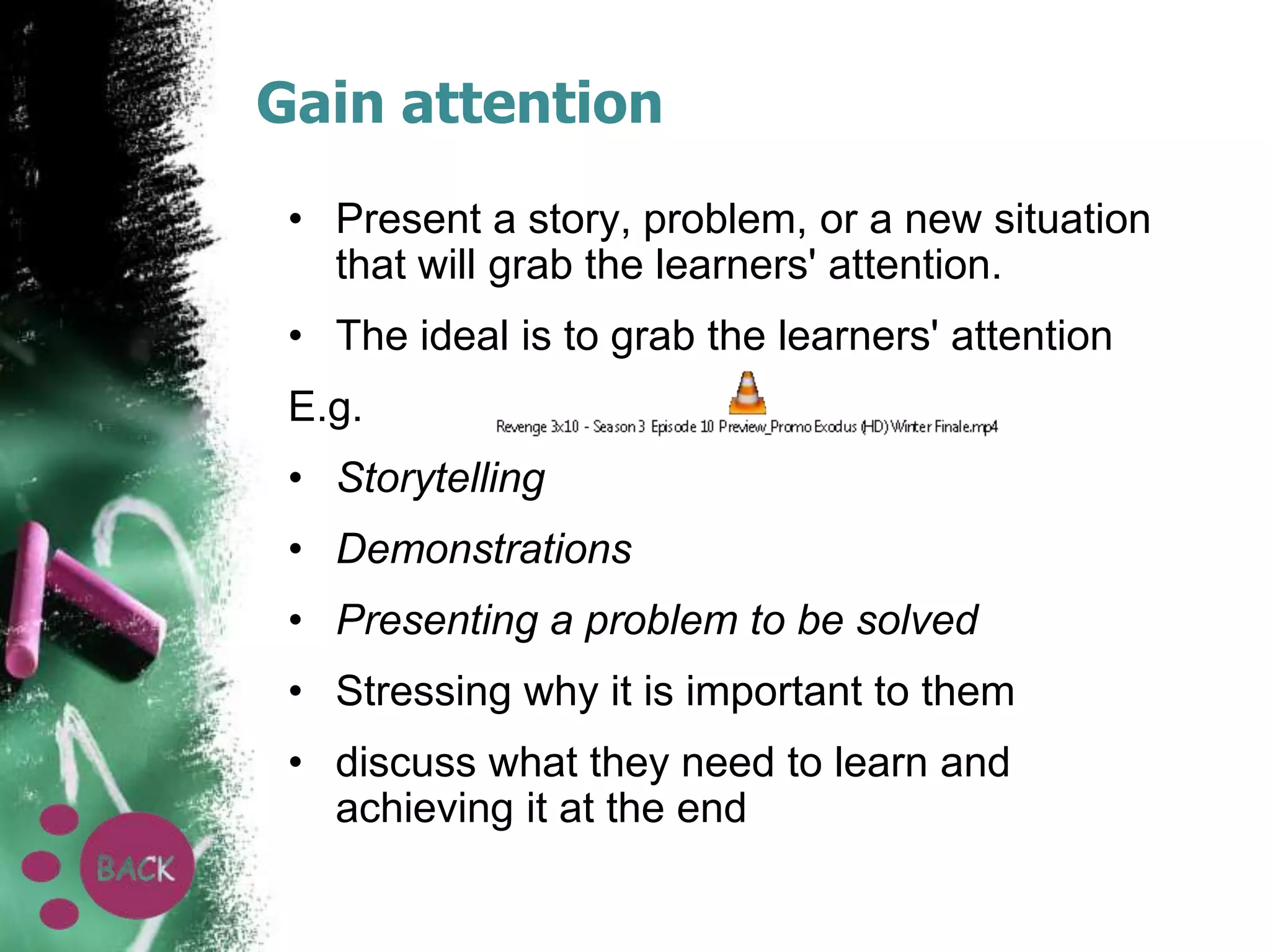 Gain attention
• Present a story, problem, or a new situation
that will grab the learners' attention.

• The ideal is to grab the learners' attention
E.g.
• Storytelling

• Demonstrations
• Presenting a problem to be solved
• Stressing why it is important to them

• discuss what they need to learn and
achieving it at the end

 