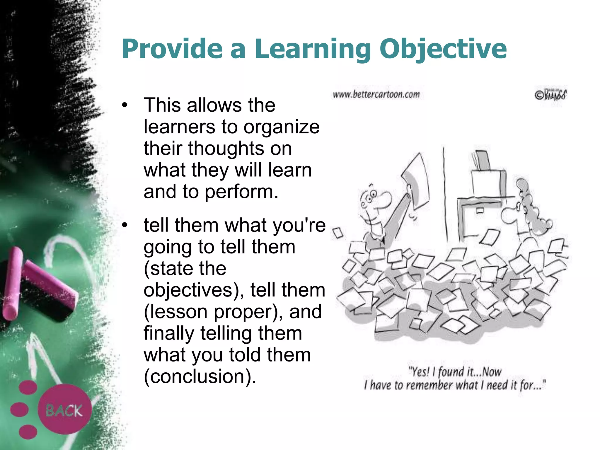 Provide a Learning Objective
• This allows the
learners to organize
their thoughts on
what they will learn
and to perform.
• tell them what you're
going to tell them
(state the
objectives), tell them
(lesson proper), and
finally telling them
what you told them
(conclusion).

 