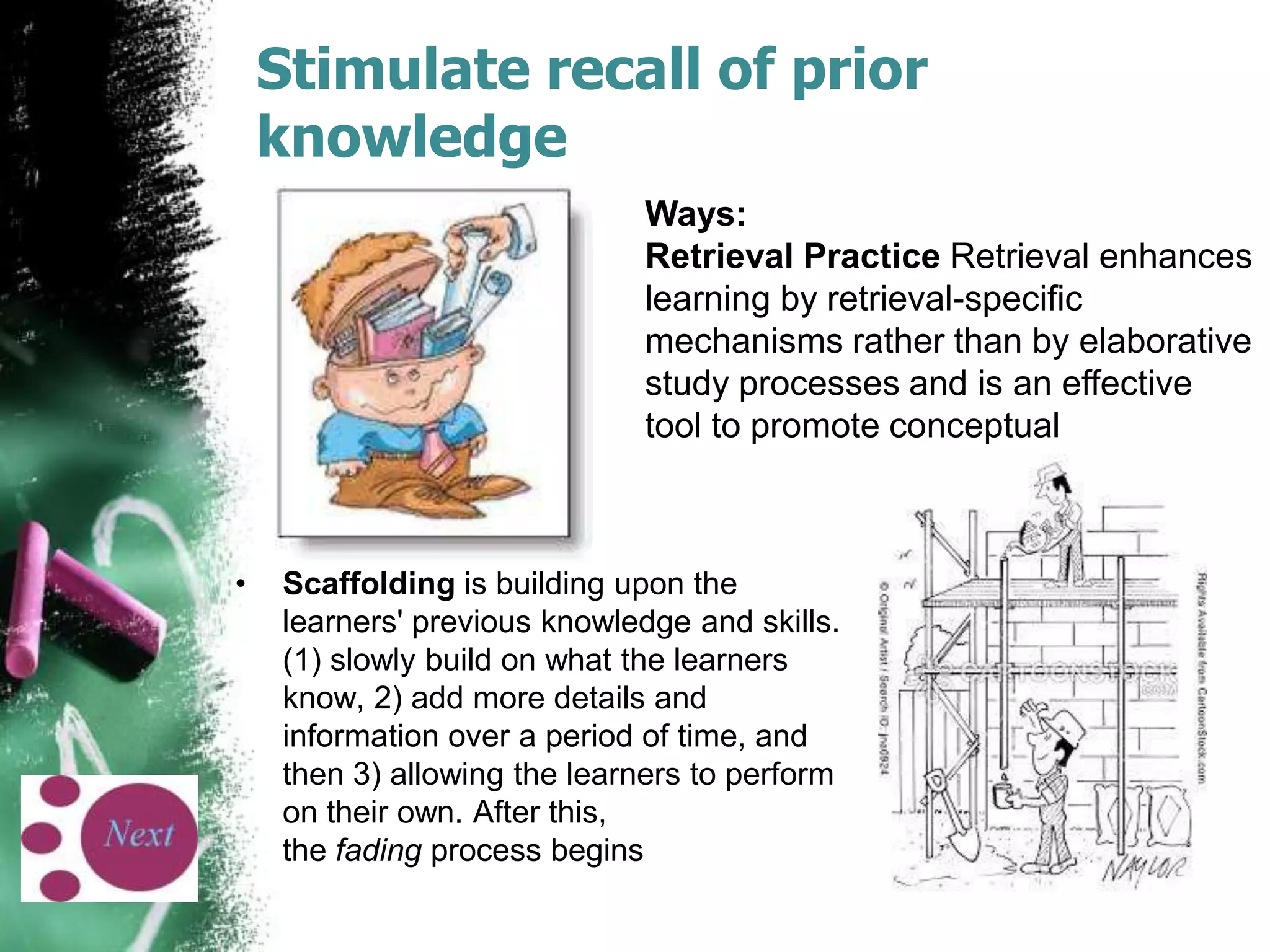 Stimulate recall of prior
knowledge
Ways:
Retrieval Practice Retrieval enhances
learning by retrieval-specific
mechanisms rather than by elaborative
study processes and is an effective
tool to promote conceptual

•

Scaffolding is building upon the
learners' previous knowledge and skills.
(1) slowly build on what the learners
know, 2) add more details and
information over a period of time, and
then 3) allowing the learners to perform
on their own. After this,
the fading process begins

 