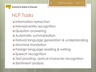 NLP Tasks 
 Information extraction 
 Named-entity recognition 
 Question answering 
 Automatic summarization 
 Natural language generation & understanding 
 Machine translation 
 Foreign language reading & writing 
 Speech recognition 
 Text proofing, optical character recognition 
 Sentiment analysis 
18 Stéphane Gagnon 2014-11-12 
 