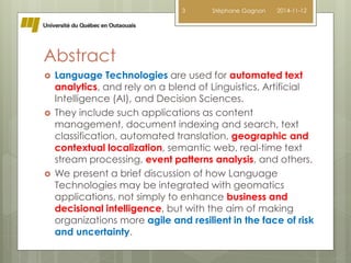 Abstract 
3 Stéphane Gagnon 2014-11-12 
 Language Technologies are used for automated text 
analytics, and rely on a blend of Linguistics, Artificial 
Intelligence (AI), and Decision Sciences. 
 They include such applications as content 
management, document indexing and search, text 
classification, automated translation, geographic and 
contextual localization, semantic web, real-time text 
stream processing, event patterns analysis, and others. 
 We present a brief discussion of how Language 
Technologies may be integrated with geomatics 
applications, not simply to enhance business and 
decisional intelligence, but with the aim of making 
organizations more agile and resilient in the face of risk 
and uncertainty. 
 