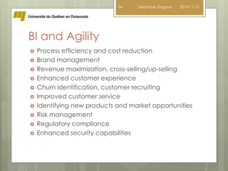 BI and Agility 
34 Stéphane Gagnon 2014-11-12 
 Process efficiency and cost reduction 
 Brand management 
 Revenue maximization, cross-selling/up-selling 
 Enhanced customer experience 
 Churn identification, customer recruiting 
 Improved customer service 
 Identifying new products and market opportunities 
 Risk management 
 Regulatory compliance 
 Enhanced security capabilities 
 