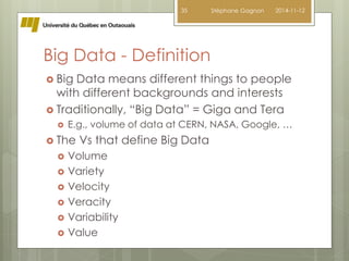 Big Data - Definition 
 Big Data means different things to people 
with different backgrounds and interests 
 Traditionally, “Big Data” = Giga and Tera 
 E.g., volume of data at CERN, NASA, Google, … 
 The Vs that define Big Data 
 Volume 
 Variety 
 Velocity 
 Veracity 
 Variability 
 Value 
35 Stéphane Gagnon 2014-11-12 
 