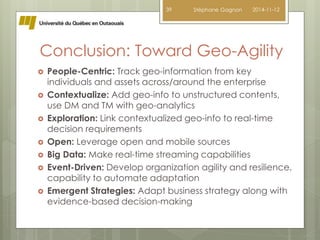 39 Stéphane Gagnon 2014-11-12 
Conclusion: Toward Geo-Agility 
 People-Centric: Track geo-information from key 
individuals and assets across/around the enterprise 
 Contextualize: Add geo-info to unstructured contents, 
use DM and TM with geo-analytics 
 Exploration: Link contextualized geo-info to real-time 
decision requirements 
 Open: Leverage open and mobile sources 
 Big Data: Make real-time streaming capabilities 
 Event-Driven: Develop organization agility and resilience, 
capability to automate adaptation 
 Emergent Strategies: Adapt business strategy along with 
evidence-based decision-making 
 