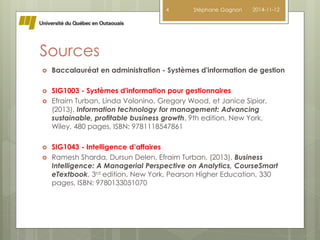 Sources 
4 Stéphane Gagnon 2014-11-12 
 Baccalauréat en administration - Systèmes d'information de gestion 
 SIG1003 - Systèmes d'information pour gestionnaires 
 Efraim Turban, Linda Volonino, Gregory Wood, et Janice Sipior, 
(2013), Information technology for management: Advancing 
sustainable, profitable business growth, 9th edition, New York, 
Wiley, 480 pages, ISBN: 9781118547861 
 SIG1043 - Intelligence d’affaires 
 Ramesh Sharda, Dursun Delen, Efraim Turban, (2013), Business 
Intelligence: A Managerial Perspective on Analytics, CourseSmart 
eTextbook, 3rd edition, New York, Pearson Higher Education, 330 
pages, ISBN: 9780133051070 
 