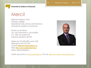 Merci! 
Stéphane Gagnon, Ph.D. 
Professeur agrégé 
Département des sciences administratives 
Université du Québec en Outaouais 
Pavillon Lucien-Brault 
101, rue St-Jean-Bosco, Local A2228 
C.P. 1250, succursale Hull 
Gatineau (Québec) J8X 3X7 
Téléphone: 819-595-3900, poste 1942 
Télécopieur: 819-773-1747 
Courriel: stephane.gagnon@uqo.ca 
Web: http://www.gagnontech.org 
Skype: stephanegagnon 
40 Stéphane Gagnon 2014-11-12 
Crédits des photos: SJ: http://www.lgt.ws, AT et LB: http://www.flickr.com/photos/uqo/ 
