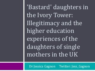 'Bastard' daughters in
the Ivory Tower:
Illegitimacy and the
higher education
experiences of the
daughters of single
mothers in the UK
Dr Jessica Gagnon Twitter: Jess_Gagnon
 