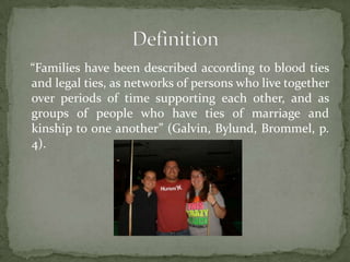 “Families have been described according to blood ties
and legal ties, as networks of persons who live together
over periods of time supporting each other, and as
groups of people who have ties of marriage and
kinship to one another” (Galvin, Bylund, Brommel, p.
4).
 