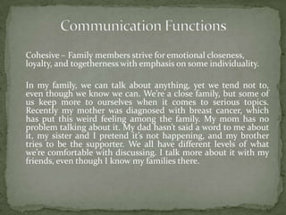 Cohesive – Family members strive for emotional closeness,
loyalty, and togetherness with emphasis on some individuality.

In my family, we can talk about anything, yet we tend not to,
even though we know we can. We’re a close family, but some of
us keep more to ourselves when it comes to serious topics.
Recently my mother was diagnosed with breast cancer, which
has put this weird feeling among the family. My mom has no
problem talking about it. My dad hasn’t said a word to me about
it, my sister and I pretend it’s not happening, and my brother
tries to be the supporter. We all have different levels of what
we’re comfortable with discussing. I talk more about it with my
friends, even though I know my families there.
 