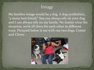 My families image would be a dog. A dog symbolizes,
“a mans best friend.” You can always rely on your dog,
and I can always rely on my family. No matter what the
situation, we’re all there for each other in different
ways. Pictured below is me with our two dogs, Comet
and Clover.
 