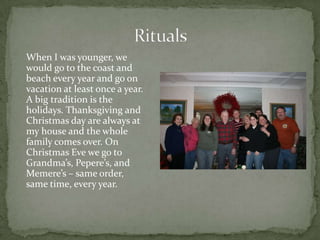 When I was younger, we
would go to the coast and
beach every year and go on
vacation at least once a year.
A big tradition is the
holidays. Thanksgiving and
Christmas day are always at
my house and the whole
family comes over. On
Christmas Eve we go to
Grandma’s, Pepere’s, and
Memere’s – same order,
same time, every year.
 