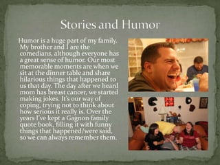 Humor is a huge part of my family.
My brother and I are the
comedians, although everyone has
a great sense of humor. Our most
memorable moments are when we
sit at the dinner table and share
hilarious things that happened to
us that day. The day after we heard
mom has breast cancer, we started
making jokes. It’s our way of
coping, trying not to think about
how serious it really is. Over the
years I’ve kept a Gagnon family
quote book, filling it with funny
things that happened/were said,
so we can always remember them.
 