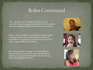 Matt – Brother/son. The oldest. The big shot, very
successful, favored among our grandmother. The comforter
among the siblings. Puts dad in his place when need be.



Rachel – Sister/daughter. Second oldest. Getting a degree
in Library Sciences. Very level headed, the smart one,
responsible. I’m more apt to tell her things because we’re
closer in age and Matt lives in Texas.




Me – Sister/daughter. Youngest. I’m the spoiled one,
the one who got away with the most. I’m more apt to
speak up to my parents than Rachel. The sarcastic one.
Family photographer/historian
 