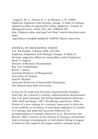 · Gagnon, M. A., Jansen, K. J., & Michael, J. H. (2008).
Employee alignment with strategic change: A study of strategy-
supportive behavior among blue-collar employees. Journal of
Managerial Issues, 20(4), 425–443. (EBSCO AN:
http://libproxy.edmc.edu/login?url=http://search.ebscohost.com/
login
.aspx?direct=true&db=pbh&AN=36099317&site=ehost-live
JOURNAL OF MANAGERIAL ISSUES
Vol. XX Number 4 Winter 2008: 425-443
Employee Alignment with Strategic Change: A Study of
Strategy-supportive Behavior among Blue-collar Employees
Mark A. Gagnon
Director of Business Development
Bay Tree Technologies
Karen J. Jansen
Assistant Professor of Management
University of Virginia
Judd H. Michael
Associate Professor of Sustainable Enterprises
The Pennsylvania State University
It may not be surprising that poor organizational strategies
often fail, but research in strategy implementation demonstrates
that even good strategies fail during implementation (Bonoma,
1984; Huff and Reger, 1987; Wooldridge and Floyd, 1989).
Failure of a new strategy or a strategic innovation is often due
to the inability or resistance of individual employees to commit
to a strategy and adopt the necessary behaviors for
accomplishment of strategic objectives (e.g., Heracleous and
Barrett, 2001). Failures in this process of strategic commitment
lead to strategic misalignment, or individuals failing to engage
in behavior that supports the organi-zation’s strategic goals
 