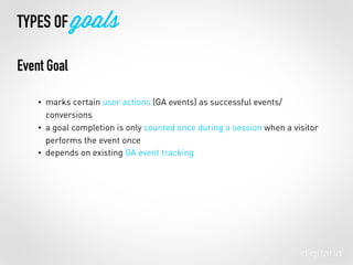 • marks certain user actions (GA events) as successful events/
conversions
• a goal completion is only counted once during a session when a visitor
performs the event once
• depends on existing GA event tracking
TYPES OF goals
Event Goal
 