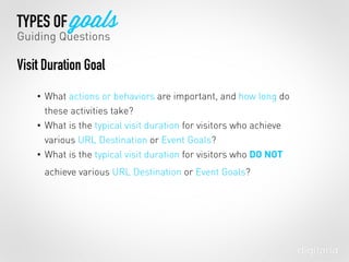 • What actions or behaviors are important, and how long do
these activities take?
• What is the typical visit duration for visitors who achieve
various URL Destination or Event Goals?
• What is the typical visit duration for visitors who DO NOT
achieve various URL Destination or Event Goals?
TYPES OF goals
Guiding Questions
Visit Duration Goal
 