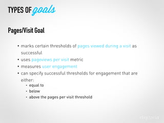 • marks certain thresholds of pages viewed during a visit as
successful
• uses pageviews per visit metric
• measures user engagement
• can specify successful thresholds for engagement that are
either:
• equal to
• below
• above the pages per visit threshold
TYPES OF goals
Pages/Visit Goal
 