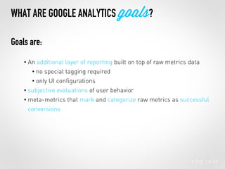 WHAT ARE GOOGLE ANALYTICS goals?
• An additional layer of reporting built on top of raw metrics data
• no special tagging required
• only UI conﬁgurations
• subjective evaluations of user behavior
• meta-metrics that mark and categorize raw metrics as successful
conversions
Goals are:
 