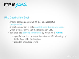 • marks certain pageviews (URLs) as successful
'destinations'
• a goal completion is only counted once during a session
when a visitor arrives at the Destination URL
• can also add pathing constraints by including a Funnel
• speciﬁes desired steps or in-between URLs leading up
to the ﬁnal URL Destination
• provides fallout reporting
TYPES OF goals
URL Destination Goal
 