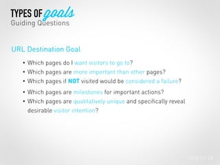• Which pages do I want visitors to go to?
• Which pages are more important than other pages?
• Which pages if NOT visited would be considered a failure?
• Which pages are milestones for important actions?
• Which pages are qualitatively unique and speciﬁcally reveal
desirable visitor intention?
TYPES OF goals
Guiding Questions
URL Destination Goal
 