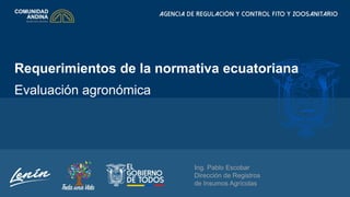 Requerimientos de la normativa ecuatoriana
Evaluación agronómica
Ing. Pablo Escobar
Dirección de Registros
de Insumos Agrícolas
 