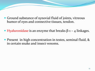  Ground substance of synovial fluid of joints, vitreous
humor of eyes and connective tissues, tendon.
 Hyaluronidase is an enzyme that breaks β-1 – 4 linkages.
 Present in high concentration in testes, seminal fluid, &
in certain snake and insect venoms.
11
 