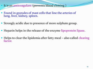 16
 It is an anticoagulant (prevents blood clotting )
 Found in granules of mast cells that line the arteries of
lung, liver, kidney, spleen.
 Strongly acidic due to presence of more sulphate group.
 Heparin helps in the release of the enzyme lipoprotein lipase.
 Helps to clear the lipidemia after fatty meal – also called clearing
factor.
 