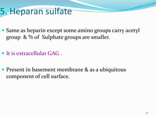 17
5. Heparan sulfate
 Same as heparin except some amino groups carry acetyl
group & % of Sulphate groups are smaller.
 It is extracellular GAG .
 Present in basement membrane & as a ubiquitous
component of cell surface.
 