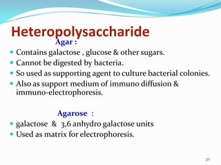 Heteropolysaccharide
Agar :
 Contains galactose , glucose & other sugars.
 Cannot be digested by bacteria.
 So used as supporting agent to culture bacterial colonies.
 Also as support medium of immuno diffusion &
immuno-electrophoresis.
Agarose :
 galactose & 3,6 anhydro galactose units
 Used as matrix for electrophoresis.
21
 