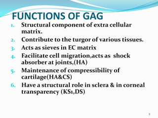 FUNCTIONS OF GAG
1. Structural component of extra cellular
matrix.
2. Contribute to the turgor of various tissues.
3. Acts as sieves in EC matrix
4. Facilitate cell migration,acts as shock
absorber at joints,(HA)
5. Maintenance of compressibility of
cartilage(HA&CS)
6. Have a structural role in sclera & in corneal
transparency (KS1,DS)
3
 