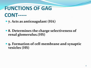 FUNCTIONS OF GAG
CONT-----
 7. Acts as anticoagulant (HA)
 8. Determines the charge selectiveness of
renal glomerulus.(HS)
 9. Formation of cell membrane and synaptic
vesicles (HS)
4
 