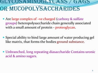 Glycosaminoglycans / GAGS
or Mucopolysaccharides
 Are large complex of –ve charged (carboxy & sulfate
groups) heteropolysaccharide chain generally associated
with a small amount of protein - proteoglycan.
 Special ability to bind large amount of water producing gel
like matrix, that forms the bodies ground substance.
 Unbranched, long repeating diasaccharide Contains uronic
acid & amino sugars.
5
 