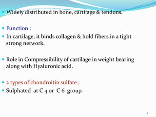 9
 Widely distributed in bone, cartilage & tendons.
 Function :
 In cartilage, it binds collagen & hold fibers in a tight
strong network.
 Role in Compressibility of cartilage in weight bearing
along with Hyaluronic acid.
 2 types of chondroitin sulfate :
 Sulphated at C 4 or C 6 group.
 