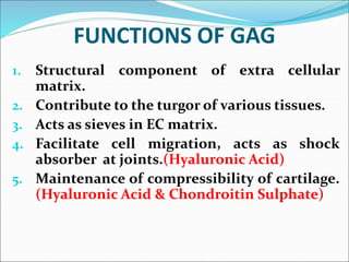 FUNCTIONS OF GAG
1. Structural component of extra cellular
matrix.
2. Contribute to the turgor of various tissues.
3. Acts as sieves in EC matrix.
4. Facilitate cell migration, acts as shock
absorber at joints.(Hyaluronic Acid)
5. Maintenance of compressibility of cartilage.
(Hyaluronic Acid & Chondroitin Sulphate)
 