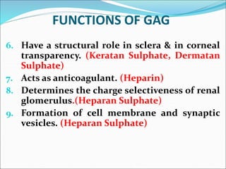 FUNCTIONS OF GAG
6. Have a structural role in sclera & in corneal
transparency. (Keratan Sulphate, Dermatan
Sulphate)
7. Acts as anticoagulant. (Heparin)
8. Determines the charge selectiveness of renal
glomerulus.(Heparan Sulphate)
9. Formation of cell membrane and synaptic
vesicles. (Heparan Sulphate)
 
