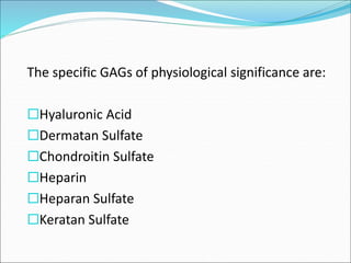The specific GAGs of physiological significance are:
Hyaluronic Acid
Dermatan Sulfate
Chondroitin Sulfate
Heparin
Heparan Sulfate
Keratan Sulfate
 