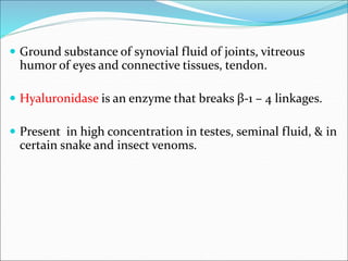  Ground substance of synovial fluid of joints, vitreous
humor of eyes and connective tissues, tendon.
 Hyaluronidase is an enzyme that breaks β-1 – 4 linkages.
 Present in high concentration in testes, seminal fluid, & in
certain snake and insect venoms.
 