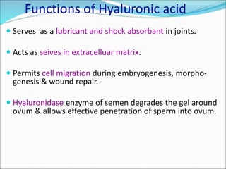 Functions of Hyaluronic acid
 Serves as a lubricant and shock absorbant in joints.
 Acts as seives in extracelluar matrix.
 Permits cell migration during embryogenesis, morpho-
genesis & wound repair.
 Hyaluronidase enzyme of semen degrades the gel around
ovum & allows effective penetration of sperm into ovum.
 